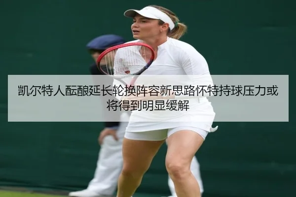 凯尔特人酝酿延长轮换阵容新思路怀特持球压力或将得到明显缓解
